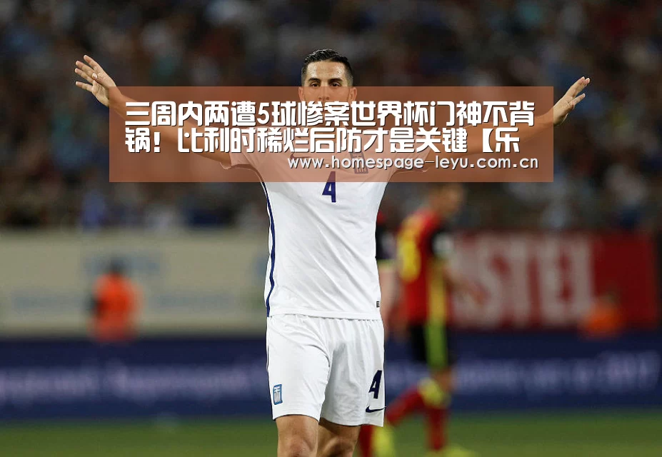 三周内两遭5球惨案世界杯门神不背锅!比利时稀烂后防才是关键【乐鱼】(图1) 三周内两遭5球惨案世界杯门神不背锅!比利时稀烂后防才是关键【乐鱼】(图1)